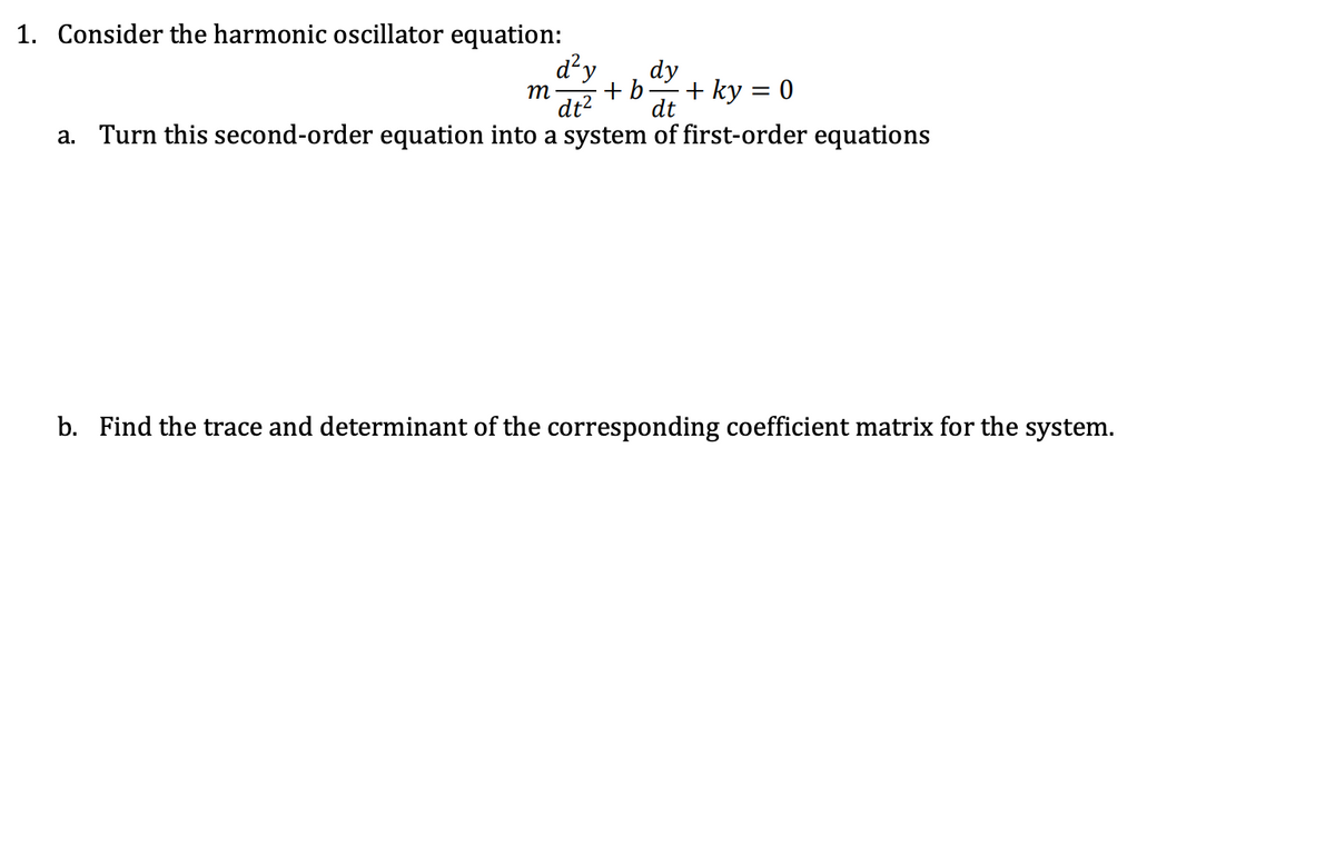 1. Consider the harmonic oscillator equation:
d² y dy
m + b + ky = 0
dt² dt
a. Turn this second-order equation into a system of first-order equations
b. Find the trace and determinant of the corresponding coefficient matrix for the system.