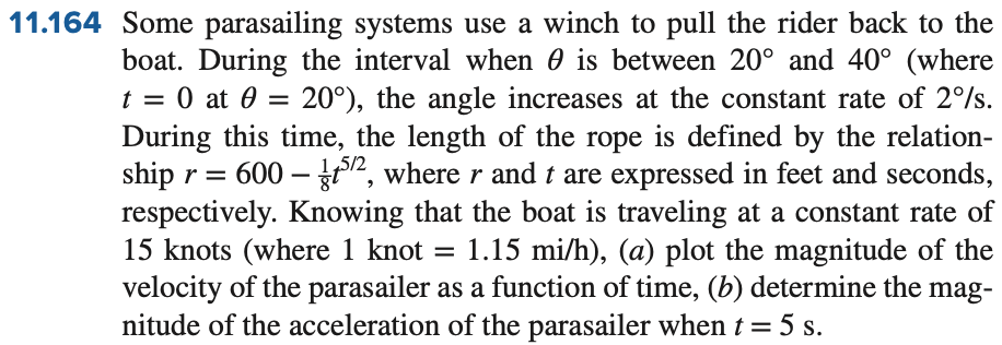11.164 Some parasailing systems use a winch to pull the rider back to the
boat. During the interval when is between 20° and 40° (where
t = 0 at 0= 20°), the angle increases at the constant rate of 2%/s.
During this time, the length of the rope is defined by the relation-
ship r = 600-52, where r and t are expressed in feet and seconds,
respectively. Knowing that the boat is traveling at a constant rate of
15 knots (where 1 knot = 1.15 mi/h), (a) plot the magnitude of the
velocity of the parasailer as a function of time, (b) determine the mag-
nitude of the acceleration of the parasailer when t = 5 s.