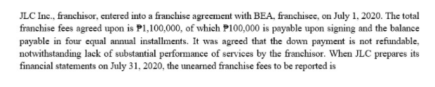 JLC Inc., franchisor, entered into a franchise agreement with BEA, franchisee, on July 1, 2020. The total
franchise fees agreed upon is P1,100,000, of which P100,000 is payable upon signing and the balance
payable in four equal annual installments. It was agreed that the down payment is not refundable,
notwithstanding lack of substantial performance of services by the franchisor. When JLC prepares its
financial statements on July 31, 2020, the unearned franchise fees to be reported is
