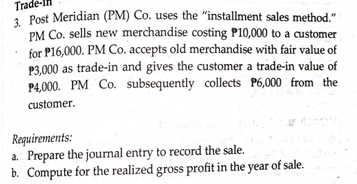 Trac
1 Post Meridian (PM) Co. uses the "installment sales method."
PM Co. sells new merchandise costing P10,000 to a customer
for P16,000. PM Co. accepts old merchandise with fair value of
P3,000 as trade-in and gives the customer a trade-in value of
P4,000. PM Co. subsequently collects P6,000 from the
customer.
Requirements:
a. Prepare the journal entry to record the sale.
b. Compute for the realized gross profit in the year of sale.
