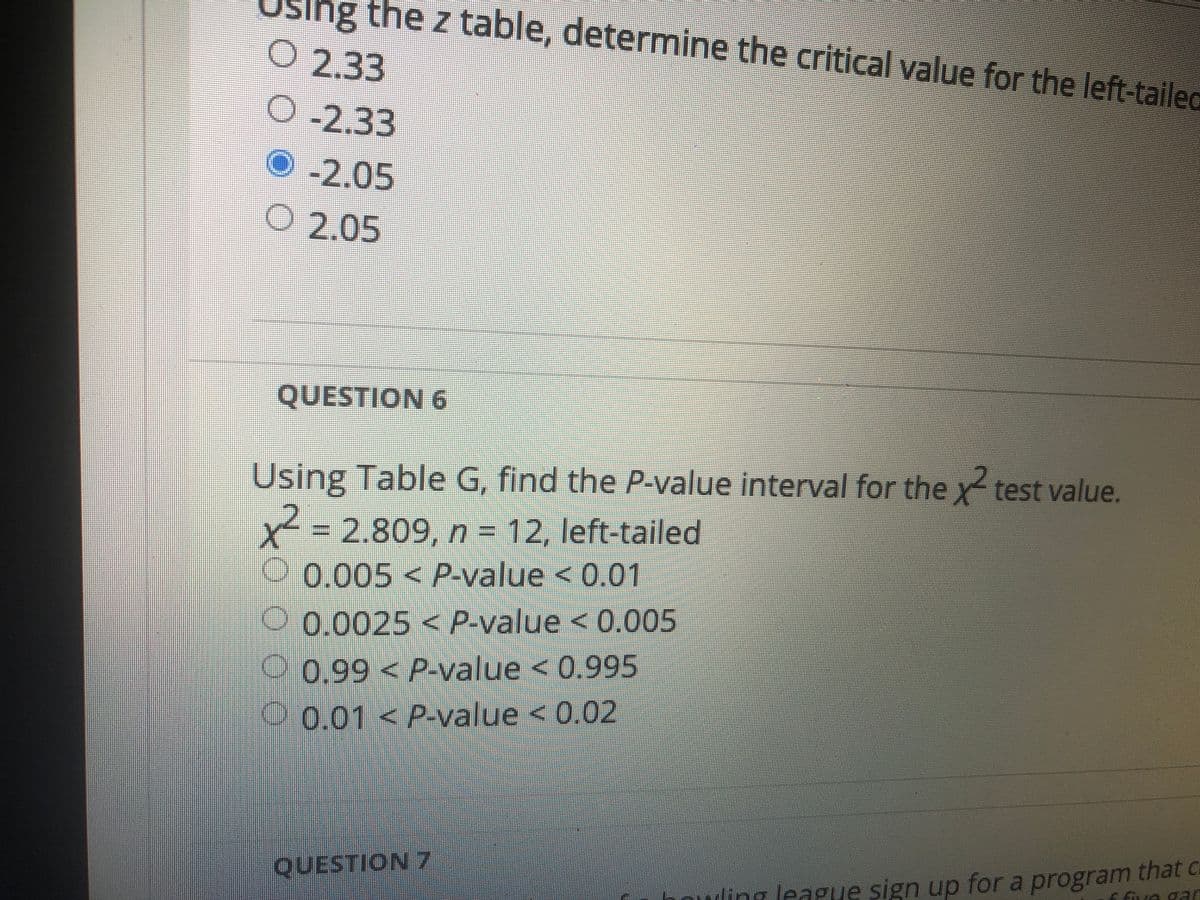 ng the z table, determine the critical value for the left-tailec
O 2.33
O-2.33
O-2.05
O 2.05
QUESTION 6
Using Table G, find the P-value interval for the x test value.
x- 2.809, n = 12, left-tailed
%3D
0.005<P-value < 0.01
0 0.0025 < P-value < 0.005
0.99<P-value < 0.995
O 0.01 < P-value < 0.02
QUESTION 7
Efve gar
ting league sign up fora program that c
