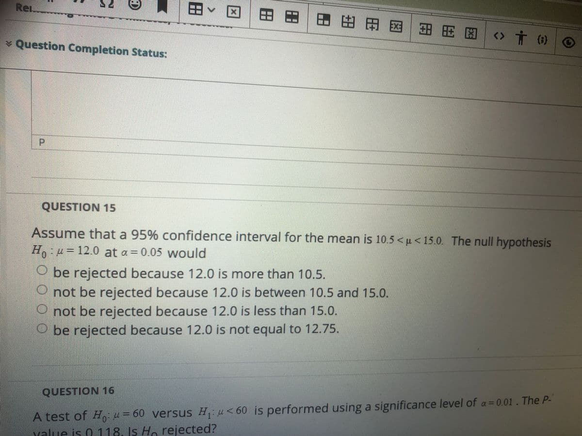 Re
田
図|田田|田 田田国|田用 图_<> 十 の
v Question Completion Status:
QUESTION 15
Assume that a 95% confidence interval for the mean is 10.5 < u < 15.0. The null hypothesis
H, u=12.0 at a = 0.05 would
O be rejected because 12.0 is more than 10.5.
not be rejected because 12.0 is between 10.5 and 15.0.
not be rejected because 12.0 is less than 15.0.
O be rejected because 12.0 is not equal to 12.75.
QUESTION 16
A test of H, 4= 60 versus H u<60 is performed using a significance level of a= 0.01. The P-
value is 0.118. Is Ho rejected?
