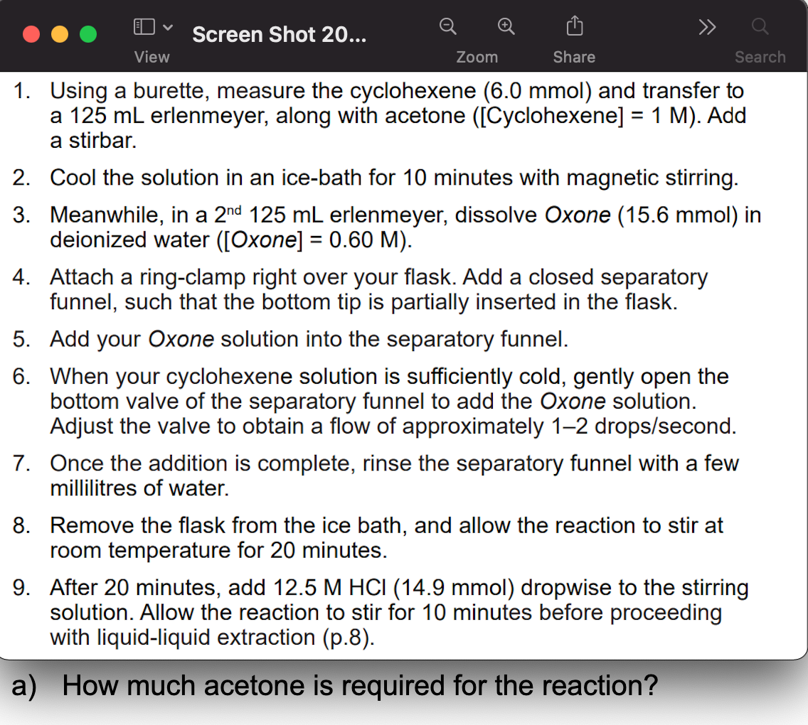 Screen Shot 20...
View
Zoom
Share
Search
1. Using a burette, measure the cyclohexene (6.0 mmol) and transfer to
a 125 mL erlenmeyer, along with acetone ([Cyclohexene] = 1 M). Add
a stirbar.
2. Cool the solution in an ice-bath for 10 minutes with magnetic stirring.
3. Meanwhile, in a 2nd 125 mL erlenmeyer, dissolve Oxone (15.6 mmol) in
deionized water ([Oxone] = 0.60 M).
4. Attach a ring-clamp right over your flask. Add a closed separatory
funnel, such that the bottom tip is partially inserted in the flask.
5. Add your Oxone solution into the separatory funnel.
6. When your cyclohexene solution is sufficiently cold, gently open the
bottom valve of the separatory funnel to add the Oxone solution.
Adjust the valve to obtain a flow of approximately 1–2 drops/second.
7. Once the addition is complete, rinse the separatory funnel with a few
millilitres of water.
8. Remove the flask from the ice bath, and allow the reaction to stir at
room temperature for 20 minutes.
9. After 20 minutes, add 12.5 M HCI (14.9 mmol) dropwise to the stirring
solution. Allow the reaction to stir for 10 minutes before proceeding
with liquid-liquid extraction (p.8).
a) How much acetone is required for the reaction?
