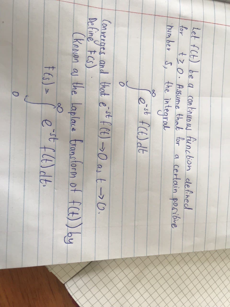 Let fCt) be a continuo us fünction defined
for
tzo. Assume that for a certain poribve
humber S, the integral
Converges and that e " F CE) >0 as t ->0.
De fine FCs)
(knoan as the laplace fransform of fCt)) by
-st
† Es) =
