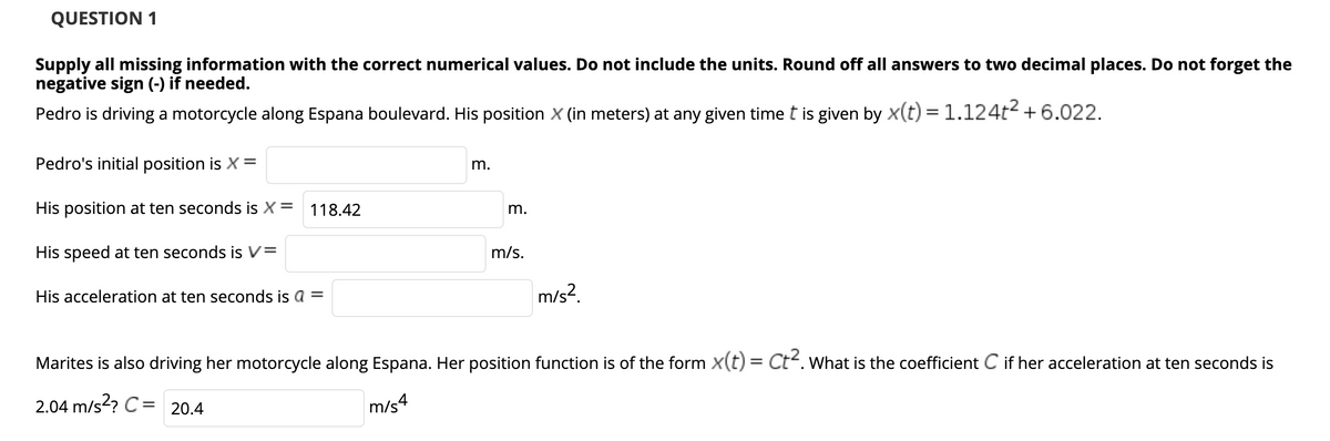 QUESTION 1
Supply all missing information with the correct numerical values. Do not include the units. Round off all answers to two decimal places. Do not forget the
negative sign (-) if needed.
Pedro is driving a motorcycle along Espana boulevard. His position X (in meters) at any given time t is given by x(t) = 1.124t2 +6.022.
Pedro's initial position is X=
m.
His position at ten seconds is X= 118.42
m.
His speed at ten seconds is V=
m/s.
His acceleration at ten seconds is a =
m/s?.
Marites is also driving her motorcycle along Espana. Her position function is of the form X(t) = Ct. What is the coefficient C if her acceleration at ten seconds is
2.04 m/s? C= 20.4
m/s4
