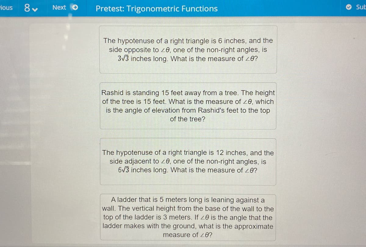 rious
Next
Pretest: Trigonometric Functions
Sub
The hypotenuse of a right triangle is 6 inches, and the
side opposite to z8, one of the non-right angles, is
3V3 inches long. What is the measure of z8?
Rashid is standing 15 feet away from a tree. The height
of the tree is 15 feet. What is the measure of 20, which
is the angle of elevation from Rashid's feet to the top
of the tree?
The hypotenuse of a right triangle is 12 inches, and the
side adjacent to z8, one of the non-right angles, is
6v3 inches long. What is the measure of 20?
A ladder that is 5 meters long is leaning against a
wall. The vertical height from the base of the wall to the
top of the ladder is 3 meters. If 20 is the angle that the
ladder makes with the ground, what is the approximate
measure of 20?
