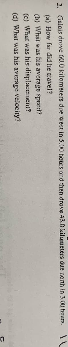 2. Galois drove 60.0 kilometers due west in 5.00 hours and then drove 43.0 kilometers due north in 3.00 hours.
(a) How far did he travel?
(b) What was his average speed?
(c) What was his displacement?
(d) What was his average velocity?
