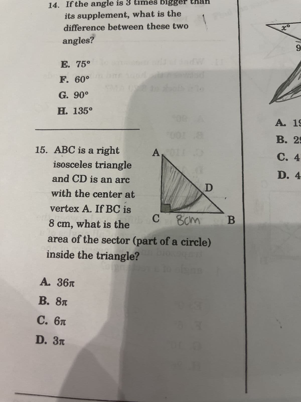 14. If the angle is 3 times bigger
its supplement, what is the
difference between these two
angles?
E. 75°
F. 60°
G. 90°
H. 135°
15. ABC is a right
isosceles triangle
and CD is an arc
with the center at
ra
A. 36T
B. 8T
C. 6T
D. 3п
A₁
10
vertex A. If BC is
8 cm, what is the
с
8cm
area of the sector (part of a circle)
inside the triangle?
bioqr
e to ofgn
18
10 CSE
D
(0
nd
B
xo
9
A. 19
B. 29
C. 4
D. 4