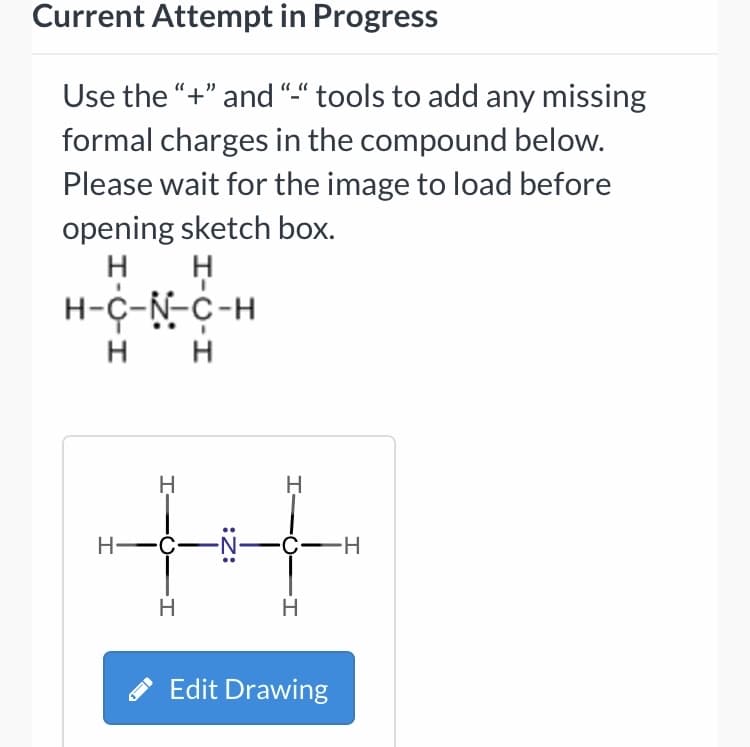Current Attempt in Progress
Use the "+" and "-“ tools to add any missing
formal charges in the compound below.
Please wait for the image to load before
opening sketch box.
H-C-N-C-H
H H
H
н—с—N—ҫ—н
H
H
Edit Drawing
