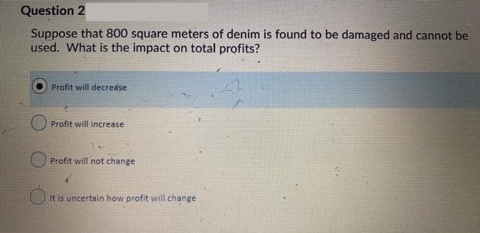 Question 2
Suppose that 800 square meters of denim is found to be damaged and cannot be
used. What is the impact on total profits?
Profit will decrease
Profit will increase
Profit will not change
It is uncertain how profit will change
