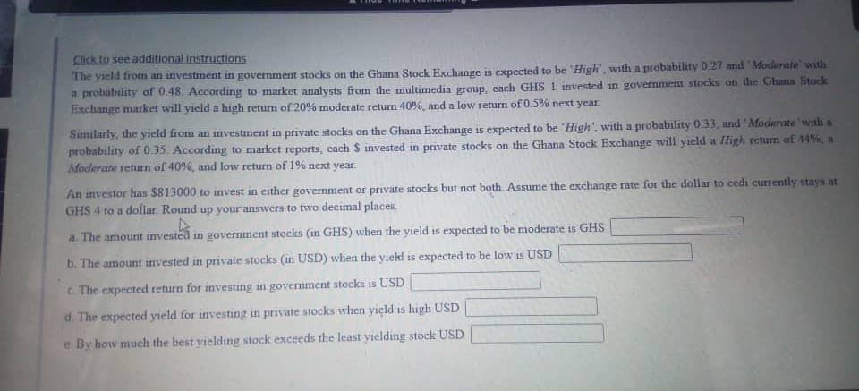 Click to see additional instructions
The yield from an investment in government stocks on the Ghana Stock Exchange is expected to be High, with a probability 027 and Moderate with
a probability of 0.48. According to market analysts from the multimedia group, cach GHS 1 invested in govermment stocks on the Ghana Stock
Exchange market will yield a high return of 20% moderate return 40%, and a low return of 0.5% next year
Similarly, the yield from an investment in private stocks on the Ghana Exchange is expected to be High', with a probability 033, and 'Moderate with a
probability of 0.35. According to market reports, each S invested in private stocks on the Ghana Stock Exchange will yıeld a High return of 44%, a
Moderate teturn of 40%, and low return of 1% next year.
An investor has $813000 to invest in either government or private stocks but not both. Assume the exchange rate for the dollar to cedi currently stays at
GHS 4 to a dollar. Round up youranswers to two decimal places.
a. The amount invested in government stocks (in GHS) when the yield is expected to be moderate is GHS
15
b. The amount invested in private stocks (in USD) when the yield is expected to be low is USD
c. The expected return for investing in government stocks is USD
d. The expected yield for investing in private stocks when yield is high USD
e. By how much the best vielding stock exceeds the least yielding stock USD
