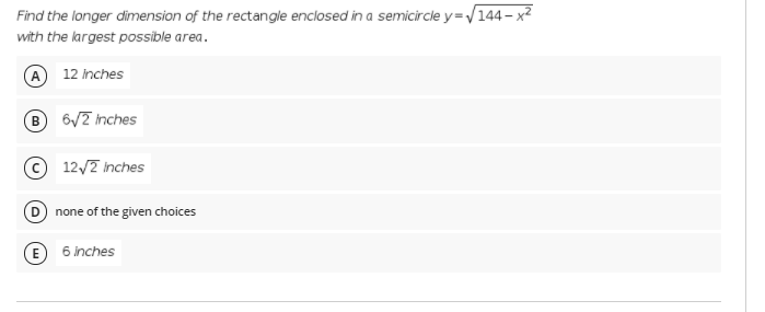 Find the longer dimension of the rectangle enclosed in a semicircle y=/144- x2
with the largest possible area.
A 12 inches
6/7 nches
© 12/7 inches
D none of the given choices
E 6 inches
