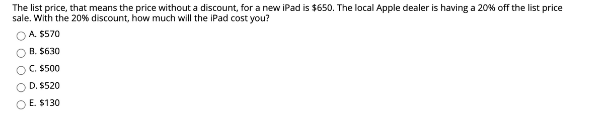 The list price, that means the price without a discount, for a new iPad is $650. The local Apple dealer is having a 20% off the list price
sale. With the 20% discount, how much will the iPad cost you?
A. $570
B. $630
C. $500
D. $520
E. $130
