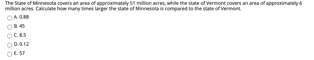 The State of Minnesota covers an area of approximately 51 million acres, while the state of Vermont covers an area of approximately 6
million acres. Calculate how many times larger the state of Minnesota is compared to the state of Vermont.
A. 0.88
В. 45
С. 8.5
D. 0.12
Е. 57
