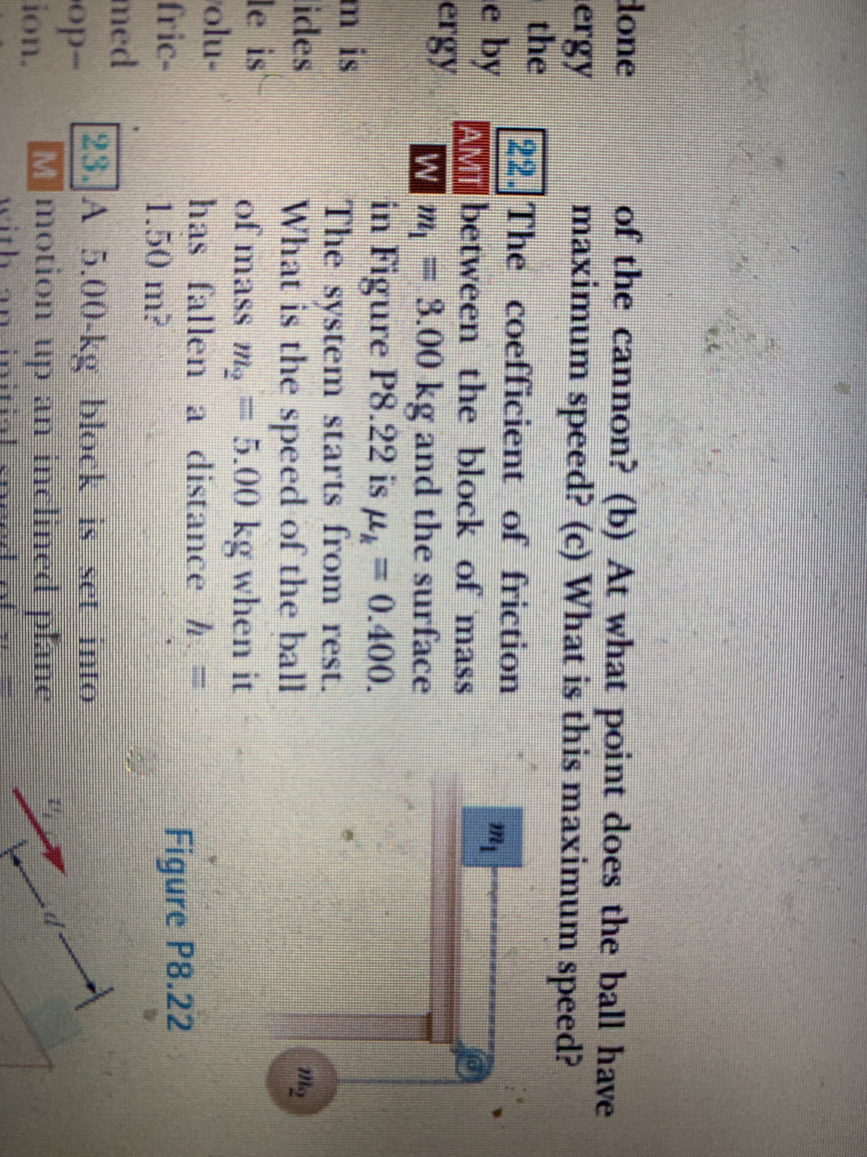 The coefficient of friction
between the block of mass
m,=3.00 kg and the surface
in Figure P8.22 is u, = 0.400.
The system starts from rest.
What is the speed of the ball
of mass m, = 5.00 kg when it
