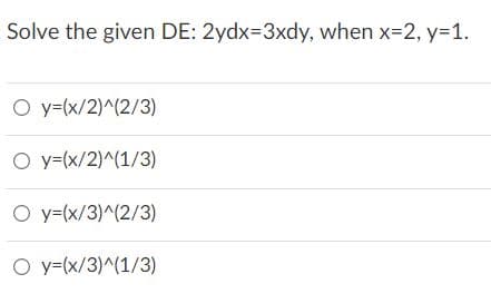 Solve the given DE: 2ydx=3xdy, when x-2, y=1.
O y=(x/2)^(2/3)
O y=(x/2)^(1/3)
O y=(x/3)^(2/3)
O y=(x/3)^(1/3)
