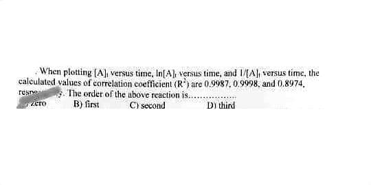 When plotting [A], versus time, In[A], versus time, and 1/[A], versus time, the
calculated values of correlation coefficient (R) are 0.9987, 0.9998, and 0.8974,
The order of the above reaction is...
C) second
resno
B) first
D) third
zero