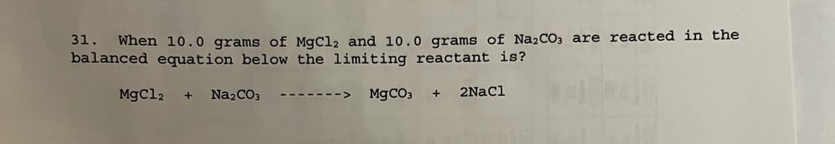 31.
When 10.0 grams of MgCl2 and 10.0 grams of Na₂CO3 are reacted in the
balanced equation below the limiting reactant is?
MgCl2 + Na₂CO3
MgCO3 + 2NaCl