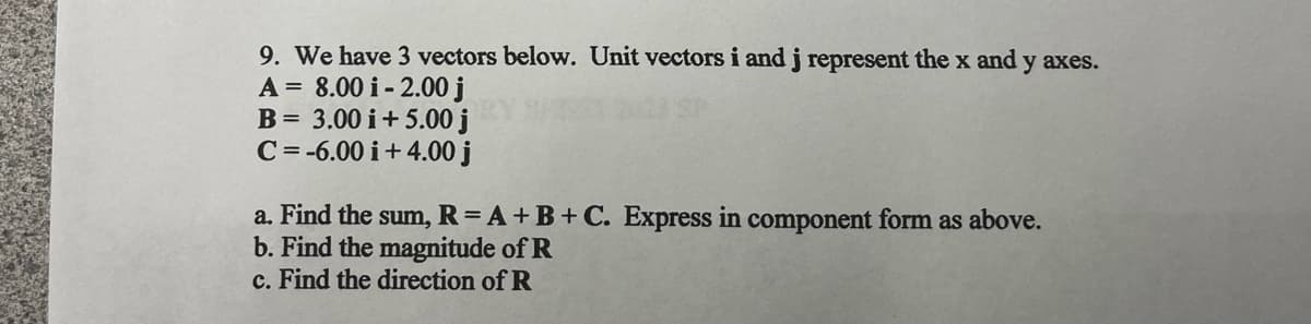 9. We have 3 vectors below. Unit vectors i and j represent the x and y axes.
A = 8.00 i-2.00 j
B = 3.00 i +5.00 j
C=-6.00 i +4.00 j
a. Find the sum, R= A + B + C. Express in component form as above.
b. Find the magnitude of R
c. Find the direction of R