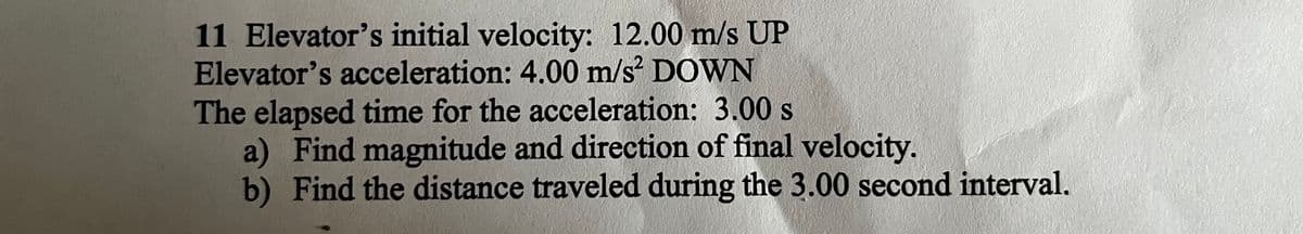 11 Elevator's initial velocity: 12.00 m/s UP
Elevator's acceleration: 4.00 m/s² DOWN
The elapsed time for the acceleration: 3.00 s
a) Find magnitude and direction of final velocity.
b) Find the distance traveled during the 3.00 second interval.
