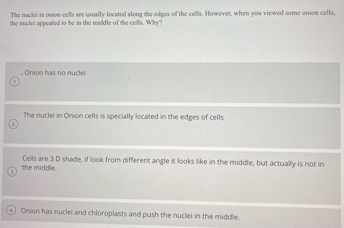 The nuclei in onion cells are usually located along the edges of the cells. However, when you viewed some onion cells,
the nuclei appealed to be in the middle of the cells. Why?
Onion has no nuclei
The nuclei in Onion cells is specially located in the edges of cells
22
Cells are 3 D shade, if look from different angle it looks like in the middle, but actually is not in
the middle.
Onion has nuclei and chloroplasts and push the nuclei in the middle.