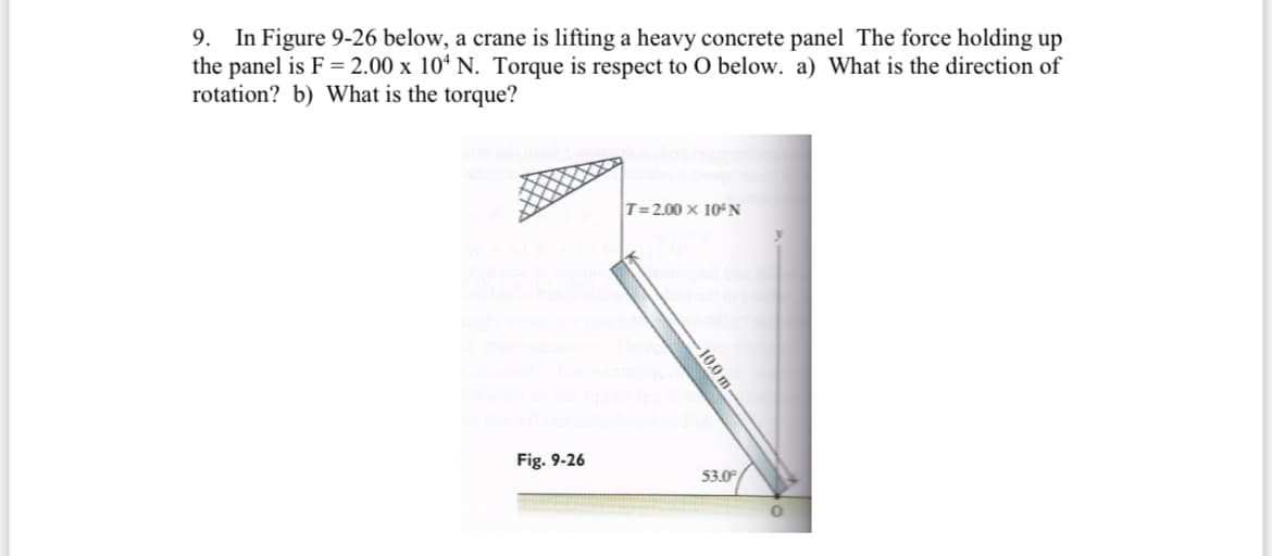 9. In Figure 9-26 below, a crane is lifting a heavy concrete panel The force holding up
the panel is F = 2.00 x 104 N. Torque is respect to O below. a) What is the direction of
rotation? b) What is the torque?
Fig. 9-26
T=2.00 x 10°N
10.0 m
53.0
0