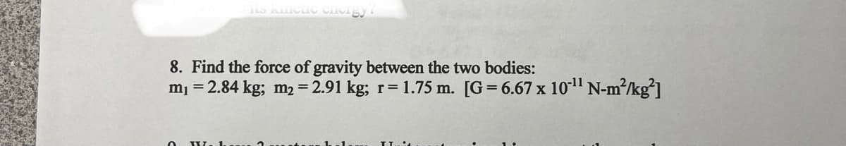 its Kleue chergy!
8. Find the force of gravity between the two bodies:
m₁ = 2.84 kg; m₂ = 2.91 kg; r= 1.75 m. [G= 6.67 x 10-¹¹ N-m²/kg²]