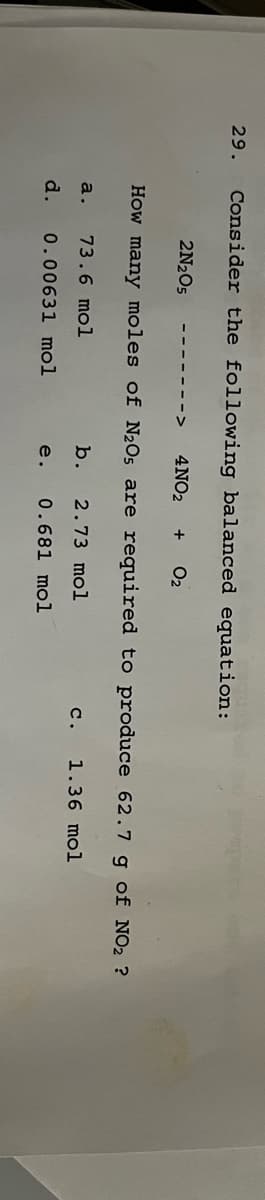 29.
Consider the following balanced equation:
2N₂O5 ‒‒‒‒‒‒‒> 4NO₂
How many moles of N₂0s are required to produce 62.7 g of NO₂ ?
b. 2.73 mol
e. 0.681 mol
a. 73.6 mol
d.
0.00631 mol
+ O₂
C. 1.36 mol