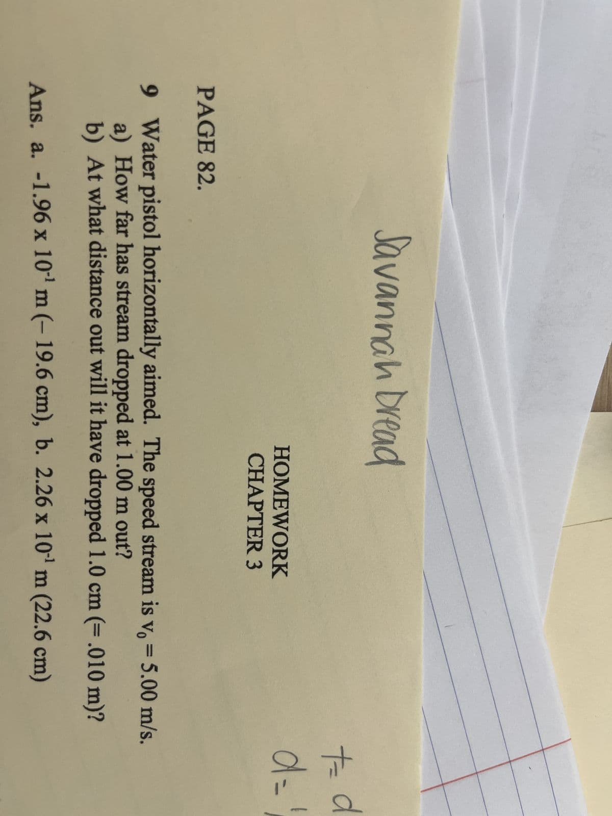 PAGE 82.
Savannah Dread
HOMEWORK
CHAPTER 3
t=
d=
9 Water pistol horizontally aimed. The speed stream is v, = 5.00 m/s.
a) How far has stream dropped at 1.00 m out?
b) At what distance out will it have dropped 1.0 cm (= .010 m)?
Ans. a. -1.96 x 10¹ m (- 19.6 cm), b. 2.26 x 10¹ m (22.6 cm)
d