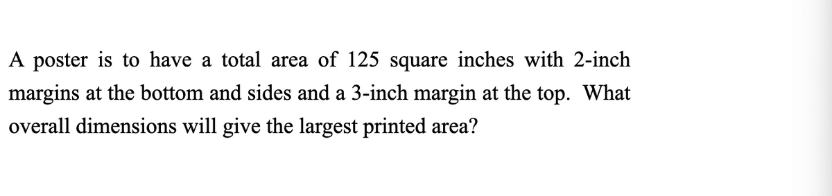 A poster is to have a total area of 125 square inches with 2-inch
margins at the bottom and sides and a 3-inch margin at the top. What
overall dimensions will give the largest printed area?
