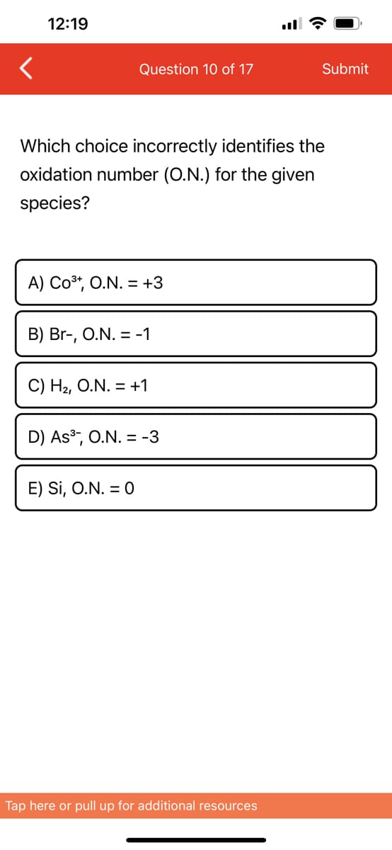 12:19
Question 10 of 17
Which choice incorrectly identifies the
oxidation number (O.N.) for the given
species?
A) CO³+, O.N. = +3
B) Br-, O.N. = -1
C) H₂, O.N. = +1
D) As³, O.N. = -3
E) Si, O.N. = 0
Submit
Tap here or pull up for additional resources