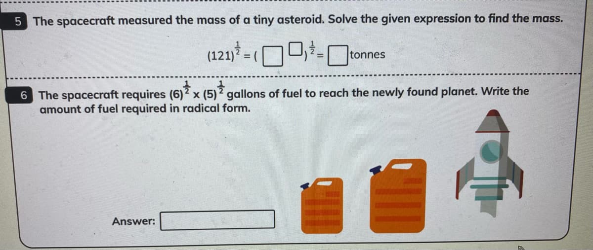 5 The spacecraft measured the mass of a tiny asteroid. Solve the given expression to find the mass.
(121)? = (
tonnes
6 The spacecraft requires (6)2 x (5) 2 gallons of fuel to reach the newly found planet. Write the
amount of fuel required in radical form.
Answer:
