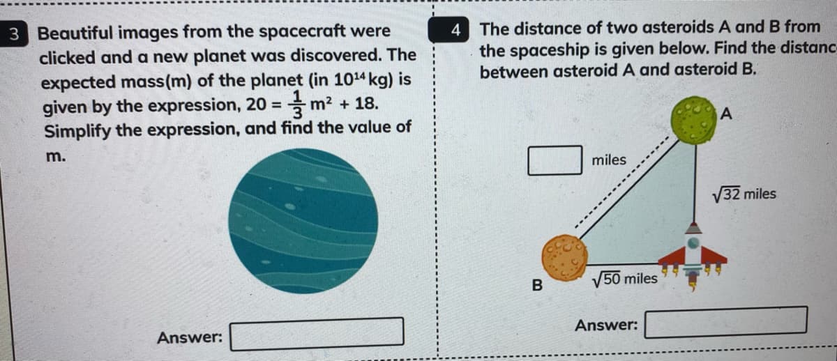 3 Beautiful images from the spacecraft were
clicked and a new planet was discovered. The
The distance of two asteroids A and B from
the spaceship is given below. Find the distanc
between asteroid A and asteroid B.
4
expected mass(m) of the planet (in 1014 kg) is
given by the expression, 20 = m? + 18.
Simplify the expression, and find the value of
A
m.
miles
V32 miles
B
V50 miles
Answer:
Answer:
------------
