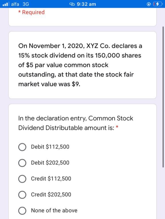 ll alfa 3G
* Required
e 9:32 am
On November 1, 2020, XYZ Co. declares a
15% stock dividend on its 150,000 shares
of $5 par value common stock
outstanding, at that date the stock fair
market value was $9.
In the declaration entry, Common Stock
Dividend Distributable amount is: *
Debit $112,500
Debit $202,500
O Credit $112,500
Credit $202,500
O None of the above
