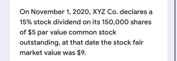 On November 1, 2020, XYZ Co. declares a
15% stock dividend on its 150,000 shares
of $5 par value common stock
outstanding, at that date the stock fair
market value was $9.
