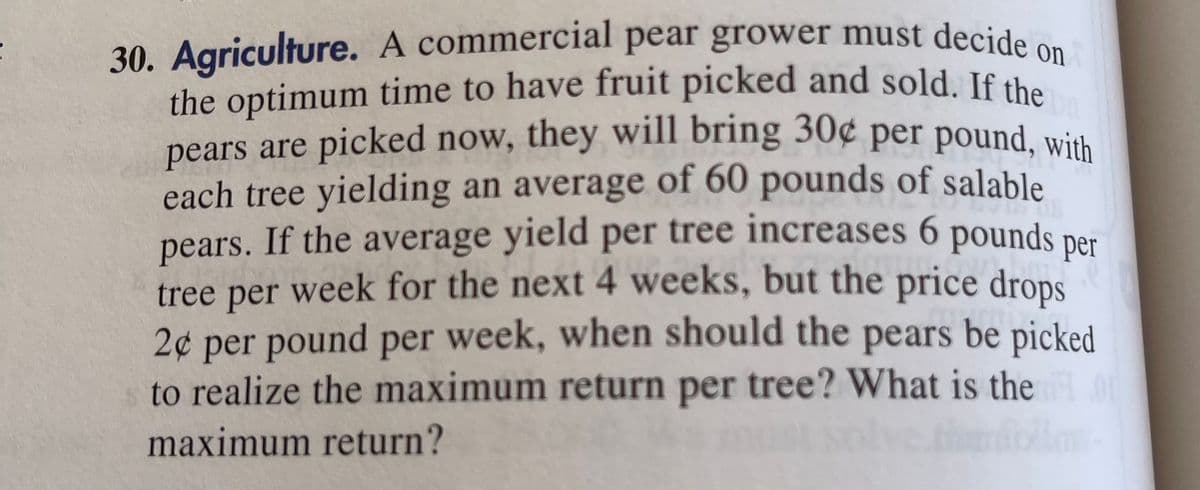 30. Agriculture. A commercial pear grower must decide
the optimum time to have fruit picked and sold. If the
pears are picked now, they will bring 30¢ per pound wish
each tree yielding an average of 60 pounds of salable
pears. If the average yield per tree increases 6 pounds
tree per week for the next 4 weeks, but the price drops
2¢ per pound per week, when should the pears be picked
to realize the maximum return per tree? What is the
per
maximum return?
