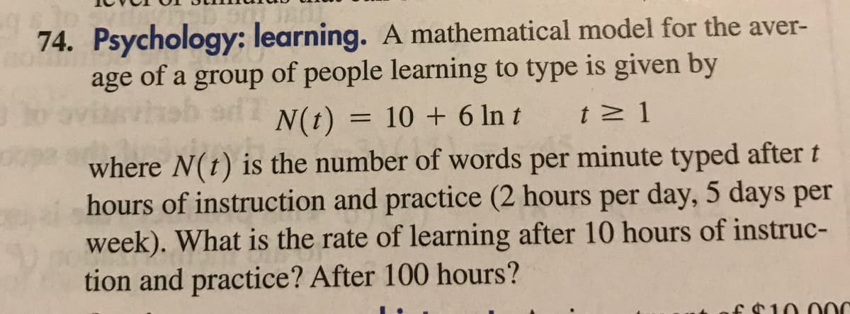 74. Psychology: learning. A mathematical model for the aver-
age of a group of people learning to type is given by
thab ad
N(t) = 10 + 6 In t
t 1
where N(t) is the number of words per minute typed after t
hours of instruction and practice (2 hours per day, 5 days per
week). What is the rate of learning after 10 hours of instruc-
tion and practice? After 100 hours?
10 00
