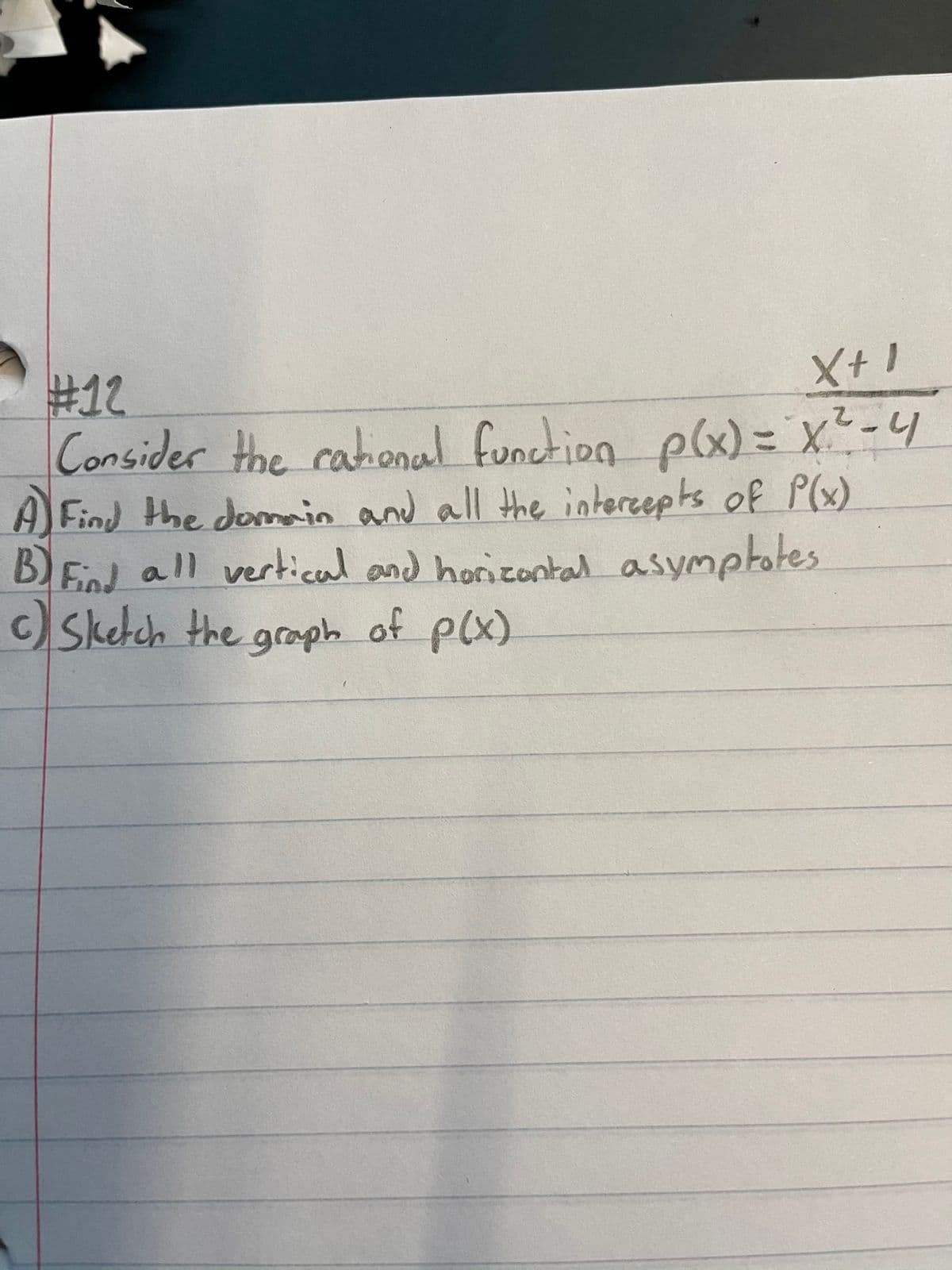 #12
Consider the
X+ I
cational function plx) = X-4
A Find the doin and all the interepts of P(x)
B)End all vertical and horizontal asymptotes
c) Sketch the graph of p(x)
