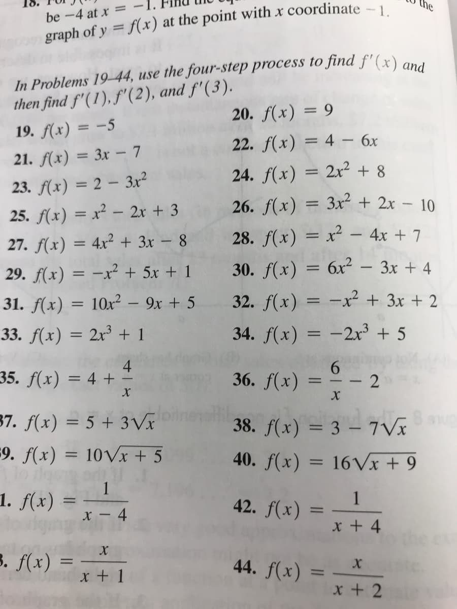 the
be -4 at x =
graph of y = f(x) at the point with x coordinate -1
In Problems 19-44, use the four-step process to find f'(x) an i
then find f'( 1), f'(2), and f'(3).
20. f(x) = 9
19. f(x) = -5
22. f(x) = 4– 6x
2x2 + 8
-
21. f(x) = 3x – 7
24. f(x)
||
23. f(x) = 2 – 3r²
25. f(x) = x² – 2x + 3
26. f(x) = 3x + 2x – 10
27. f(x) = 4x² + 3x – 8
28. f(x) = x² – 4x + 7
29. f(x) = -xr² + 5x + 1
30. f(x) = 6x²
Зх + 4
31. f(x) = 10x² – 9x + 5
32. f(x) = -x² + 3x + 2
-
33. f(x) = 2x³ + 1
34. f(x) = -2x³ + 5
4
35. f(x) = 4 +
36. f(x) =
-
38. f(x) = 3 – 7Ví
40. f(x) = 16VX + 9
37. f(x) = 5 + 3Vx
9. f(x) = 10Vx + 5
1
1. f(x) =
1
42. f(x)
4
x + 4
3. f(x) =
x + 1
44. f(x)
%3D
x + 2
2.
618
