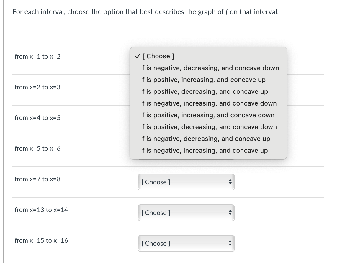 For each interval, choose the option that best describes the graph of f on that interval.
from x=1 to x=2
V [ Choose ]
f is negative, decreasing, and concave down
f is positive, increasing, and concave up
from x=2 to x=3
f is positive, decreasing, and concave up
f is negative, increasing, and concave down
from x=4 to x=5
f is positive, increasing, and concave down
f is positive, decreasing, and concave down
f is negative, decreasing, and concave up
from x=5 to x=6
f is negative, increasing, and concave up
from x=7 to x=8
[Choose ]
from x=13 to x=14
[Choose ]
from x=15 to x=16
[Choose ]
