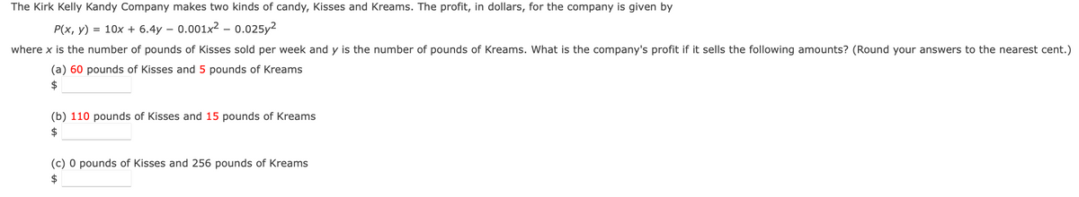 The Kirk Kelly Kandy Company makes two kinds of candy, Kisses and Kreams. The profit, in dollars, for the company is given by
P(x, y) = 10x + 6.4y - 0.001x² -0.025y²
where x is the number of pounds of Kisses sold per week and y is the number of pounds of Kreams. What is the company's profit if it sells the following amounts? (Round your answers to the nearest cent.)
(a) 60 pounds of Kisses and 5 pounds of Kreams
$
(b) 110 pounds of Kisses and 15 pounds of Kreams
$
(c) 0 pounds of Kisses and 256 pounds of Kreams
$