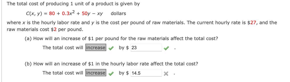 The total cost of producing 1 unit of a product is given by
C(x, y) = 80+ 0.3x² + 50y - xy
dollars
where x is the hourly labor rate and y is the cost per pound of raw materials. The current hourly rate is $27, and the
raw materials cost $2 per pound.
(a) How will an increase of $1 per pound for the raw materials affect the total cost?
The total cost will increase
by $23
(b) How will an increase of $1 in the hourly labor rate affect the total cost?
The total cost will increase
by $14.5
