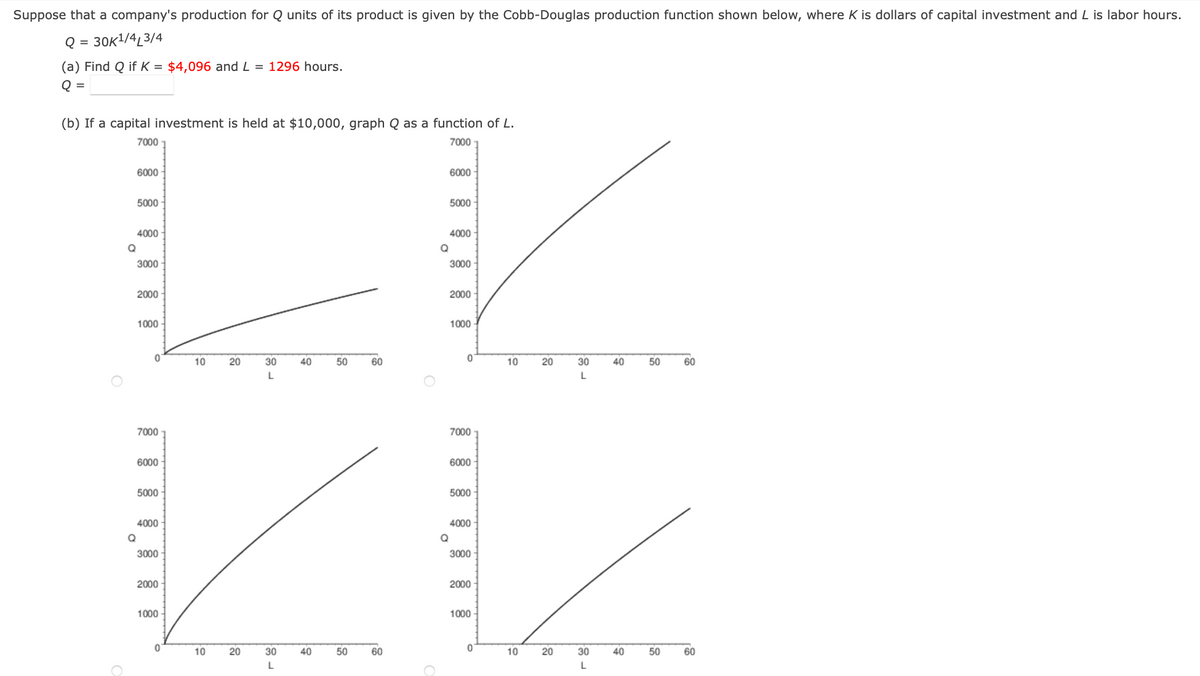 Suppose that a company's production for Q units of its product is given by the Cobb-Douglas production function shown below, where K is dollars of capital investment and L is labor hours.
Q = 30K¹/4L3/4
(a) Find Q if K = $4,096 and L=1296 hours.
Q
=
(b) If a capital investment is held at $10,000, graph Q as a function of L.
7000
7000
6000
6000
5000
5000
4000
4000
Q
3000
3000
2000
2000
1000
1000
60
30
40
L
Q
Q
0
7000
6000
5000
4000
3000
2000
1000
0
10
10
20
20
30
L
40
50
50
60
60
Q
0
7000
6000
5000
4000
3000
2000
1000
0
10
10
20
20
30
L
30
L
40
40
50
50
60