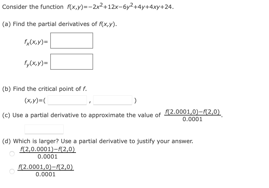 Consider the function f(x,y)=-2x²+12x-6y²+4y+4xy+24.
(a) Find the partial derivatives of f(x,y).
fx(x,y)=
fy(x,y)=
(b) Find the critical point of f.
(x,y)=(
)
(c) Use a partial derivative to approximate the value of
(d) Which is larger? Use a partial derivative to justify your answer.
f(2,0.0001)-f(2,0)
0.0001
f(2.0001,0)-f(2,0)
0.0001
f(2.0001,0)-f(2,0)
0.0001