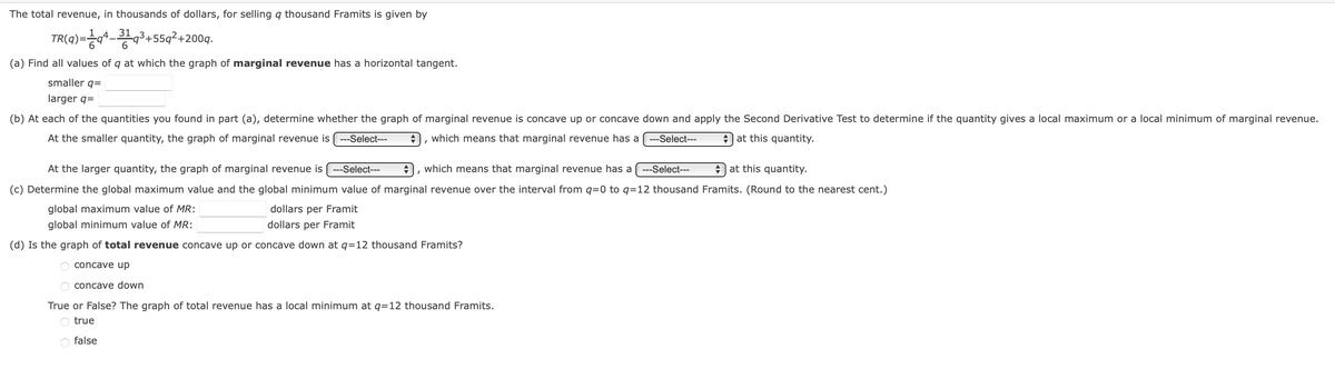 The total revenue, in thousands of dollars, for selling q thousand Framits is given by
31
TR(4)=*-+55q²+200q.
+cb-
(a) Find all values of q at which the graph of marginal revenue has a horizontal tangent.
smaller q=
larger q=
(b) At each of the quantities you found in part (a), determine whether the graph of marginal revenue is concave up or concave down and apply the Second Derivative Test to determine if the quantity gives a local maximum or a local minimum of marginal revenue.
At the smaller quantity, the graph of marginal revenue is (---Select---
which means that marginal revenue has a
---Select---
A at this quantity.
At the larger quantity, the graph of marginal revenue is( ---Select---
which means that marginal revenue has a
---Select---
e at this quantity.
(c) Determine the global maximum value and the global minimum value of marginal revenue over the interval from q=0 to q=12 thousand Framits. (Round to the nearest cent.)
global maximum value of MR:
dollars per Framit
global minimum value of MR:
dollars per Framit
(d) Is the graph of total revenue concave up or concave down at q=12 thousand Framits?
O concave up
O concave down
True or False? The graph of total revenue has a local minimum at q=12 thousand Framits.
true
false
