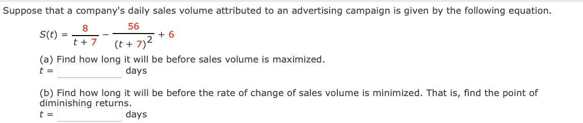 Suppose that a company's daily sales volume attributed to an advertising campaign is given by the following equation.
8
56
S(t) =
+ 6
t + 7
(t+7)²
(a) Find how long it will be before sales volume is maximized.
t =
days
(b) Find how long it will be before the rate of change of sales volume is minimized. That is, find the point of
diminishing returns.
t =
days