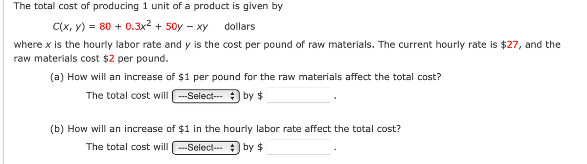 The total cost of producing 1 unit of a product is given by
C(x, y) = 80+ 0.3x² + 50y - xy dollars
where x is the hourly labor rate and y is the cost per pound of raw materials. The current hourly rate is $27, and the
raw materials cost $2 per pound.
(a) How will an increase of $1 per pound for the raw materials affect the total cost?
The total cost will ---Select--- by $
(b) How will an increase of $1 in the hourly labor rate affect the total cost?
The total cost will ---Select--- by $