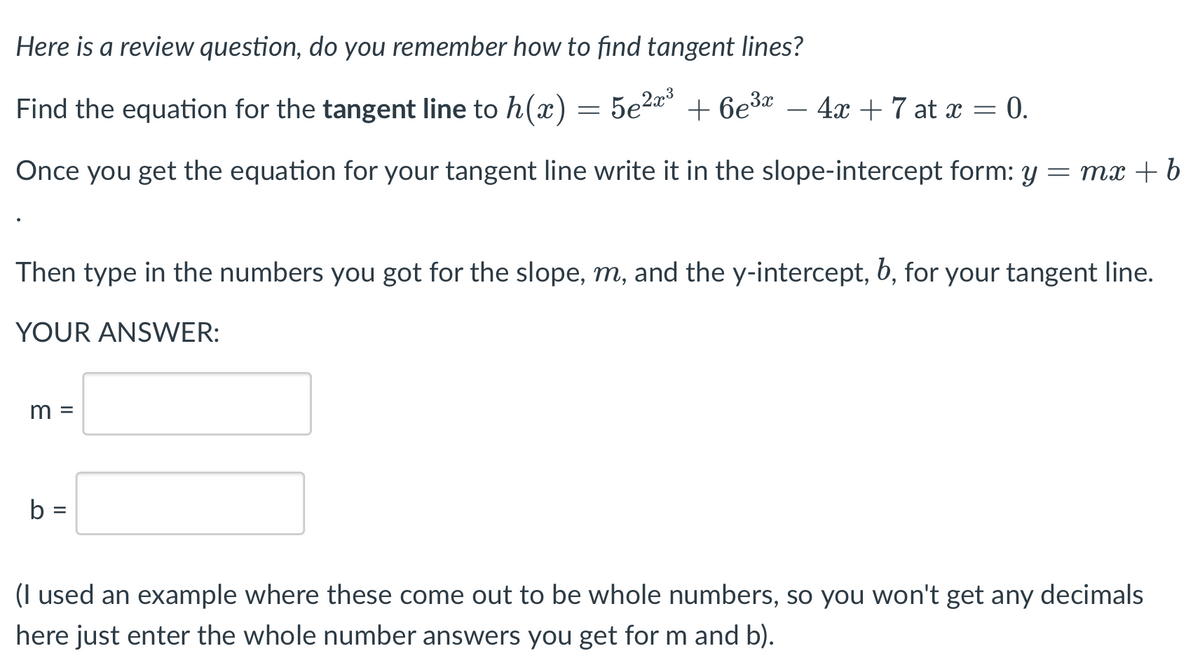 Here is a review question, do you remember how to find tangent lines?
Find the equation for the tangent line to h(x)= 5e2*°
+ 6e3* – 4x+7 at x = 0.
-
Once you get the equation for your tangent line write it in the slope-intercept form: y = mx + b
Then type in the numbers you got for the slope, m, and the y-intercept, b, for your tangent line.
YOUR ANSWER:
m =
b =
(I used an example where these come out to be whole numbers, so you won't get any decimals
here just enter the whole number answers you get for m and b).
