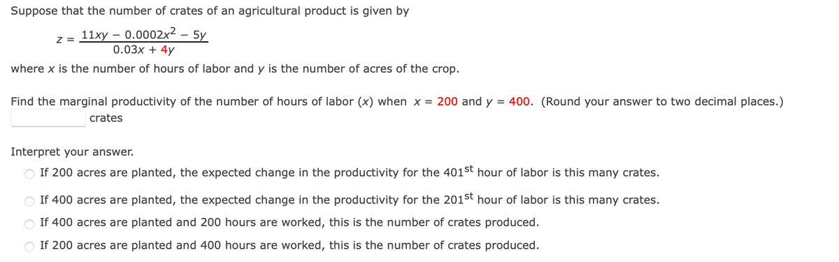 Suppose that the number of crates of an agricultural product is given by
0.0002x² - 5y
Z =
11xy-
0.03x + 4y
where x is the number of hours of labor and y is the number of acres of the crop.
Find the marginal productivity of the number of hours of labor (x) when x = 200 and y = 400. (Round your answer to two decimal places.)
crates
Interpret your answer.
If 200 acres are planted, the expected change in the productivity for the 401st hour of labor is this many crates.
If 400 acres are planted, the expected change in the productivity for the 201st hour of labor is this many crates.
If 400 acres are planted and 200 hours are worked, this is the number of crates produced.
If 200 acres are planted and 400 hours are worked, this is the number of crates produced.