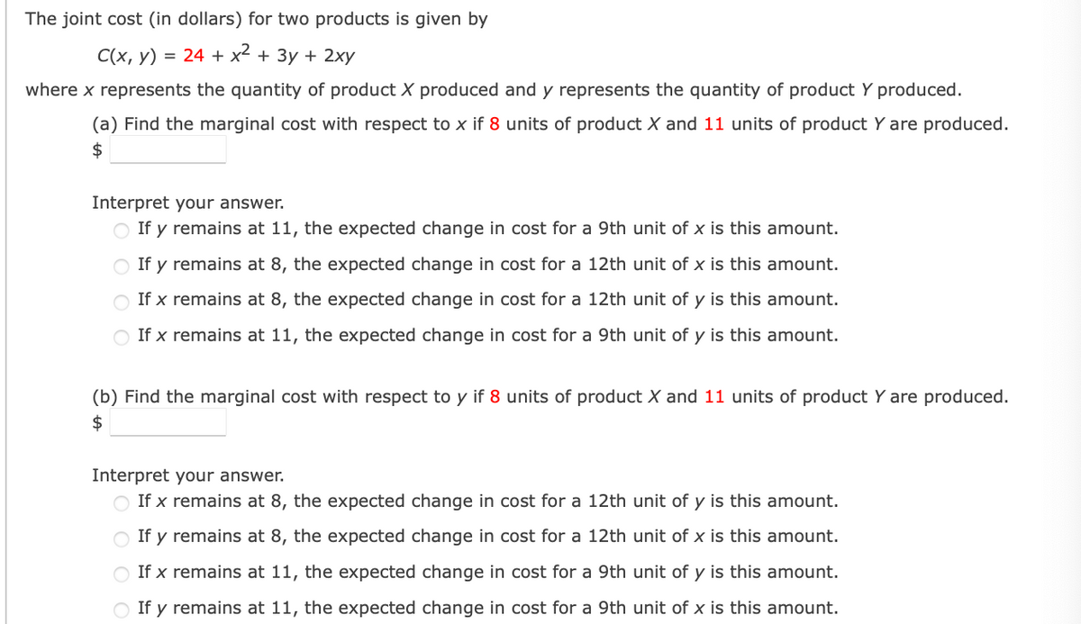 The joint cost (in dollars) for two products is given by
C(x, y) = 24 + x² + 3y + 2xy
where x represents the quantity of product X produced and y represents the quantity of product Y produced.
(a) Find the marginal cost with respect to x if 8 units of product X and 11 units of product Y are produced.
$
Interpret your answer.
○ If y remains at 11, the expected change in cost for a 9th unit of x is this amount.
If y remains at 8, the expected change in cost for a 12th unit of x is this amount.
If x remains at 8, the expected change in cost for a 12th unit of y is this amount.
If x remains at 11, the expected change in cost for a 9th unit of y is this amount.
(b) Find the marginal cost with respect to y if 8 units of product X and 11 units of product Y are produced.
$
Interpret your answer.
If x remains at 8, the expected change in cost for a 12th unit of y is this amount.
If y remains at 8, the expected change in cost for a 12th unit of x is this amount.
○ If x remains at 11, the expected change in cost for a 9th unit of y is this amount.
○ If y remains at 11, the expected change in cost for a 9th unit of x is this amount.